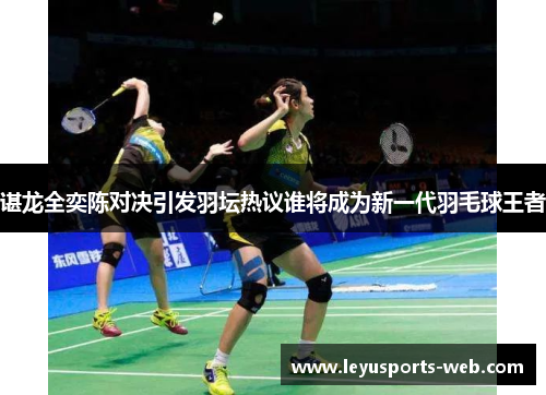 谌龙全奕陈对决引发羽坛热议谁将成为新一代羽毛球王者